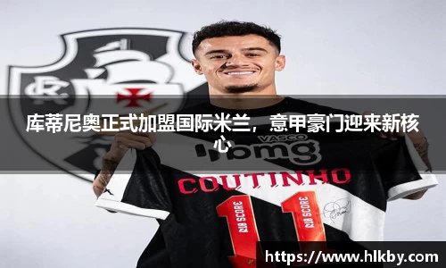 库蒂尼奥正式加盟国际米兰，意甲豪门迎来新核心