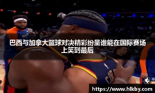 巴西与加拿大篮球对决精彩纷呈谁能在国际赛场上笑到最后