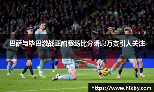 巴萨与毕巴激战正酣赛场比分瞬息万变引人关注