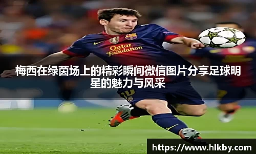 梅西在绿茵场上的精彩瞬间微信图片分享足球明星的魅力与风采