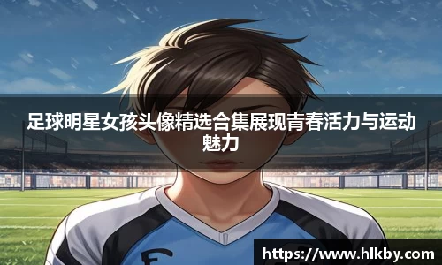 足球明星女孩头像精选合集展现青春活力与运动魅力
